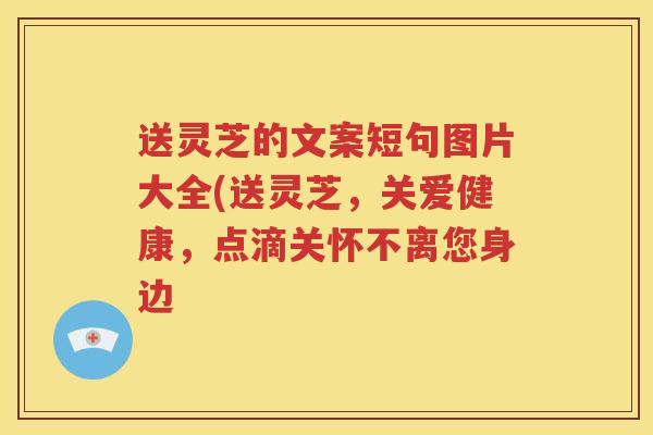 送灵芝的文案短句图片大全(送灵芝，关爱健康，点滴关怀不离您身边