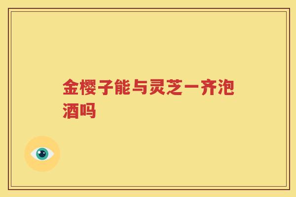 金樱子能与灵芝一齐泡酒吗
