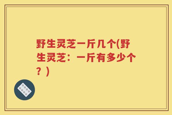 野生灵芝一斤几个(野生灵芝：一斤有多少个？)