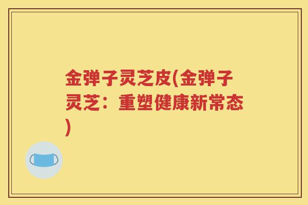 金弹子灵芝皮(金弹子灵芝：重塑健康新常态)