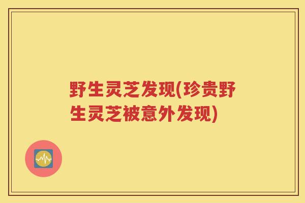 野生灵芝发现(珍贵野生灵芝被意外发现)