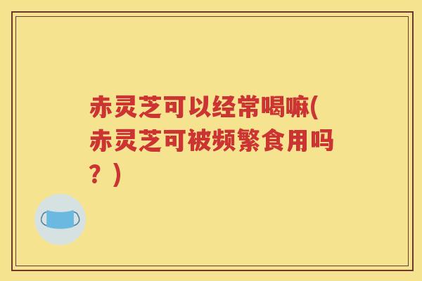 赤灵芝可以经常喝嘛(赤灵芝可被频繁食用吗？)