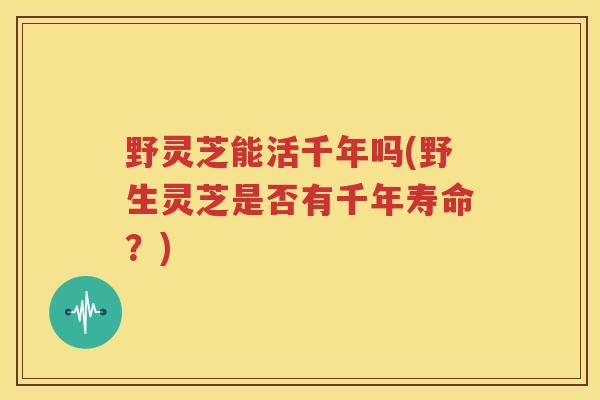 野灵芝能活千年吗(野生灵芝是否有千年寿命？)