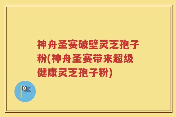 神舟圣赛破壁灵芝孢子粉(神舟圣赛带来超级健康灵芝孢子粉)