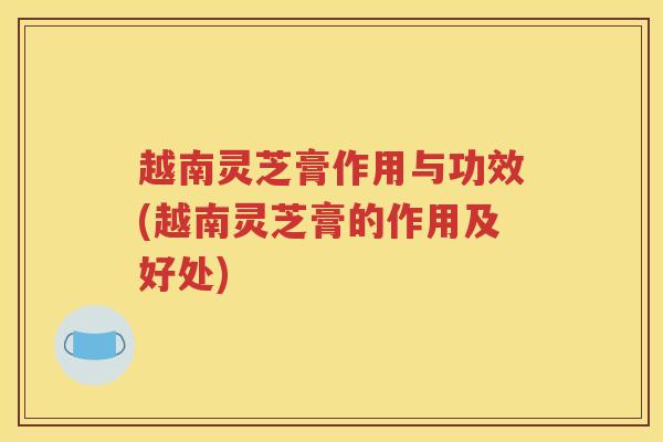越南灵芝膏作用与功效(越南灵芝膏的作用及好处)