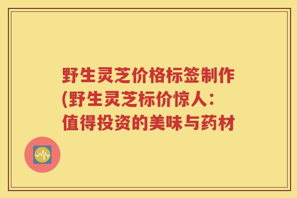野生灵芝价格标签制作(野生灵芝标价惊人：值得投资的美味与药材
