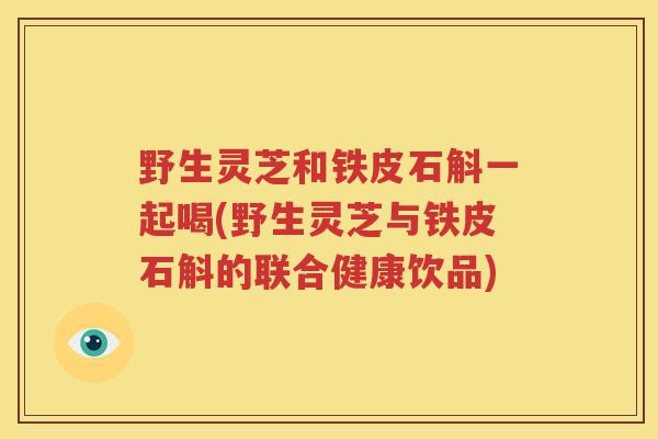 野生灵芝和铁皮石斛一起喝(野生灵芝与铁皮石斛的联合健康饮品)