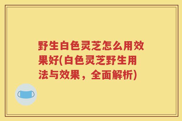 野生白色灵芝怎么用效果好(白色灵芝野生用法与效果，全面解析)