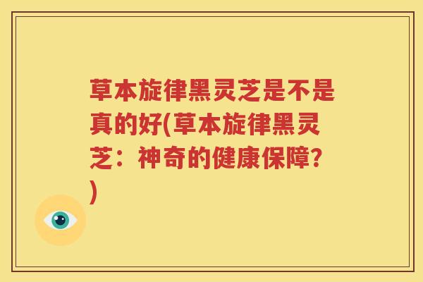 草本旋律黑灵芝是不是真的好(草本旋律黑灵芝：神奇的健康保障？)
