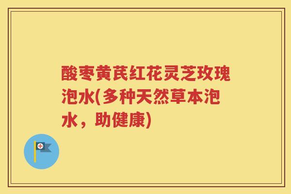 酸枣黄芪红花灵芝玫瑰泡水(多种天然草本泡水，助健康)
