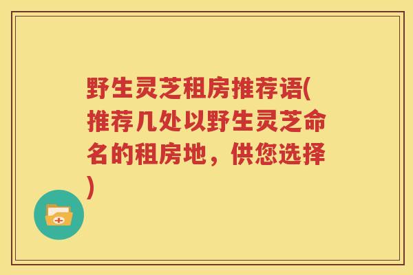 野生灵芝租房推荐语(推荐几处以野生灵芝命名的租房地，供您选择)