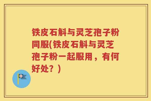 铁皮石斛与灵芝孢子粉同服(铁皮石斛与灵芝孢子粉一起服用，有何好处？)