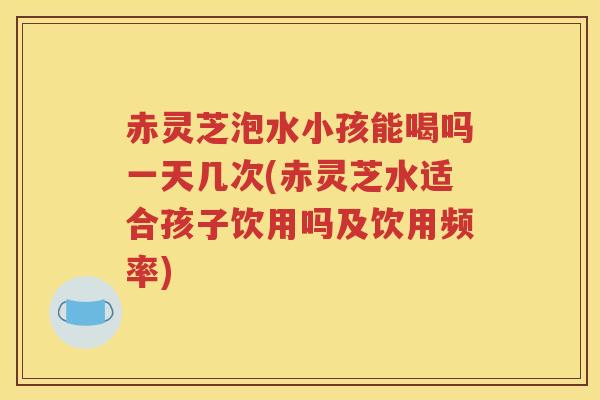 赤灵芝泡水小孩能喝吗一天几次(赤灵芝水适合孩子饮用吗及饮用频率)