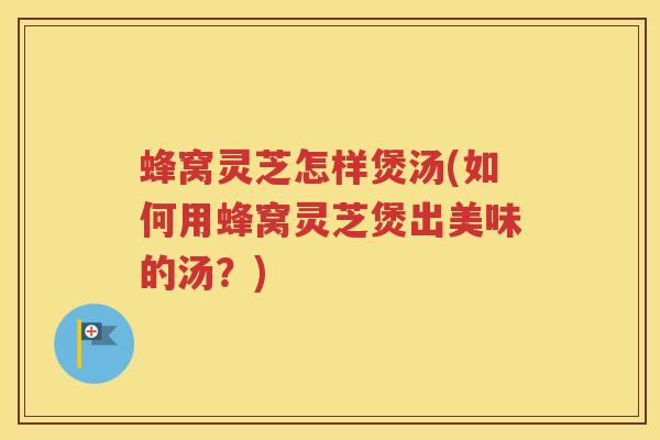 蜂窝灵芝怎样煲汤(如何用蜂窝灵芝煲出美味的汤？)