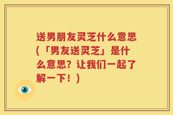 送男朋友灵芝什么意思(「男友送灵芝」是什么意思？让我们一起了解一下！)