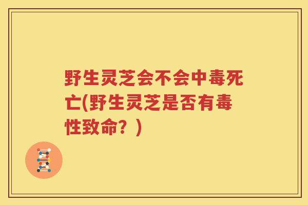 野生灵芝会不会中毒死亡(野生灵芝是否有毒性致命？)