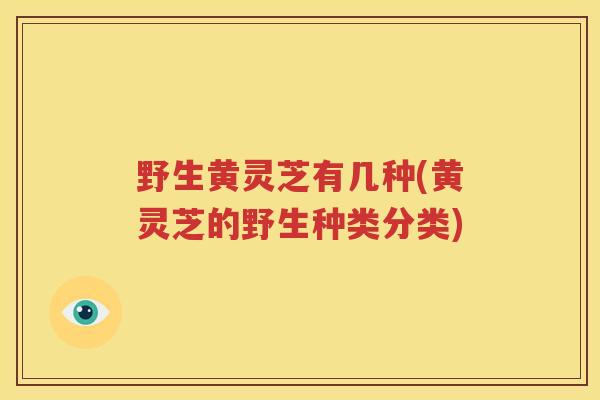 野生黄灵芝有几种(黄灵芝的野生种类分类)