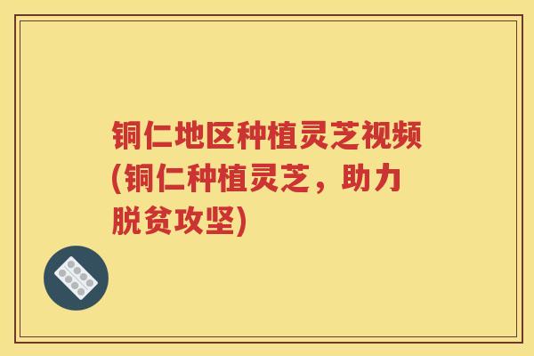 铜仁地区种植灵芝视频(铜仁种植灵芝，助力脱贫攻坚)