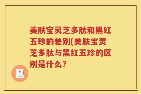 美肤宝灵芝多肽和黑红五珍的差别(美肤宝灵芝多肽与黑红五珍的区别是什么？