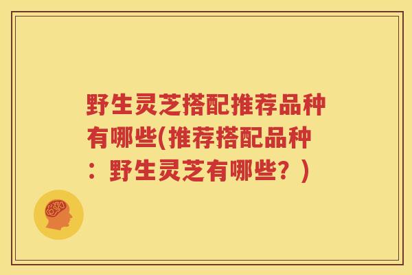 野生灵芝搭配推荐品种有哪些(推荐搭配品种：野生灵芝有哪些？)