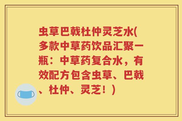 虫草巴戟杜仲灵芝水(多款中草药饮品汇聚一瓶：中草药复合水，有效配方包含虫草、巴戟、杜仲、灵芝！)