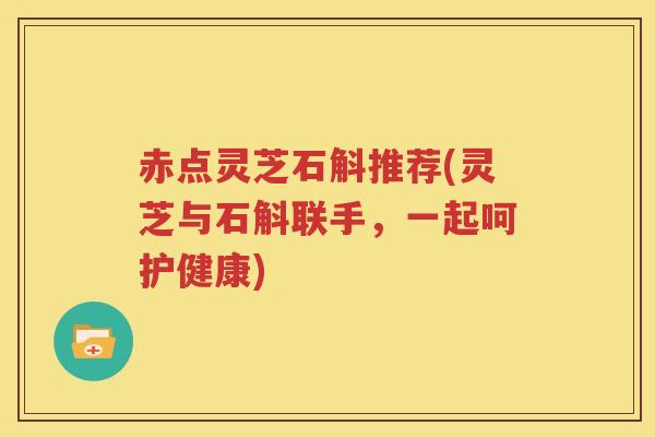 赤点灵芝石斛推荐(灵芝与石斛联手，一起呵护健康)