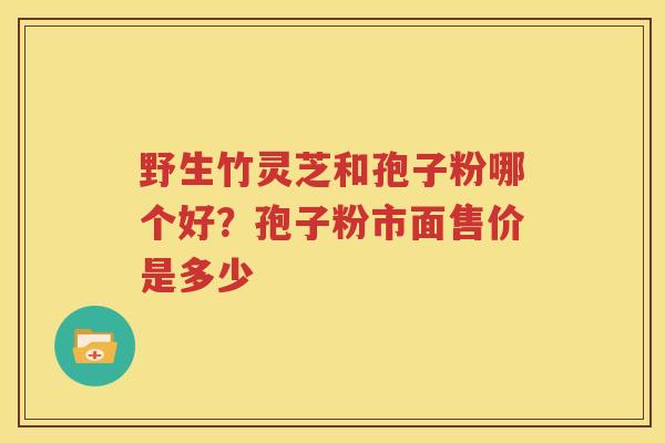 野生竹灵芝和孢子粉哪个好？孢子粉市面售价是多少