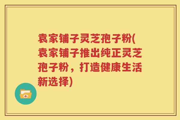 袁家铺子灵芝孢子粉(袁家铺子推出纯正灵芝孢子粉，打造健康生活新选择)