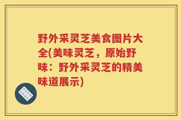 野外采灵芝美食图片大全(美味灵芝，原始野味：野外采灵芝的精美味道展示)