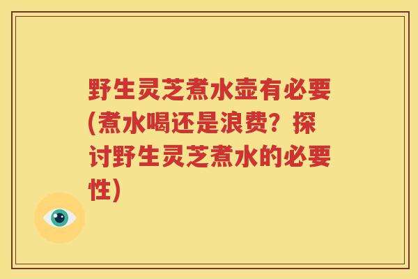 野生灵芝煮水壶有必要(煮水喝还是浪费？探讨野生灵芝煮水的必要性)