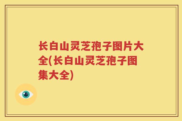 长白山灵芝孢子图片大全(长白山灵芝孢子图集大全)