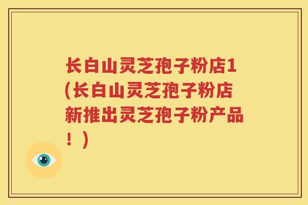 长白山灵芝孢子粉店1(长白山灵芝孢子粉店新推出灵芝孢子粉产品！)