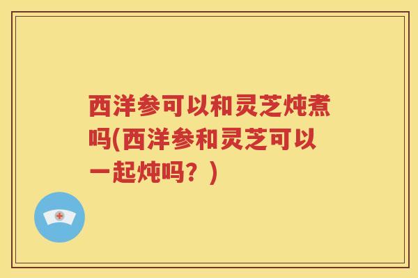 西洋参可以和灵芝炖煮吗(西洋参和灵芝可以一起炖吗？)