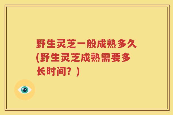 野生灵芝一般成熟多久(野生灵芝成熟需要多长时间？)