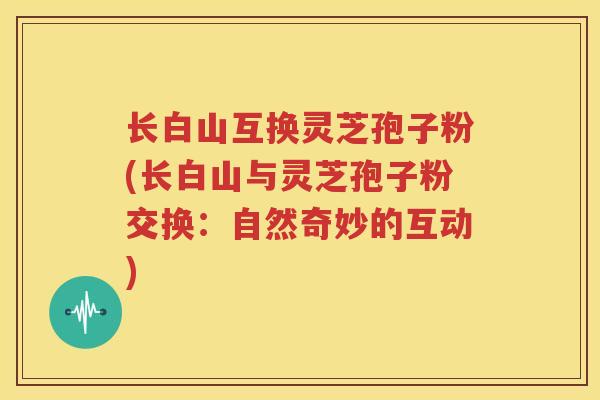 长白山互换灵芝孢子粉(长白山与灵芝孢子粉交换：自然奇妙的互动)