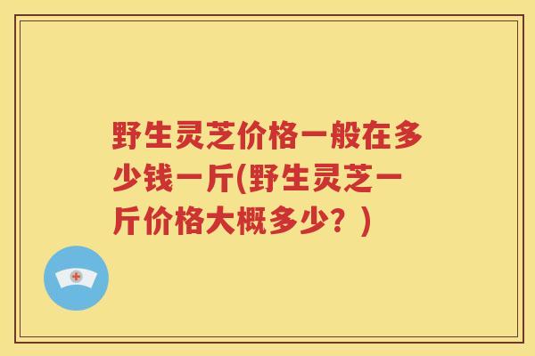 野生灵芝价格一般在多少钱一斤(野生灵芝一斤价格大概多少？)