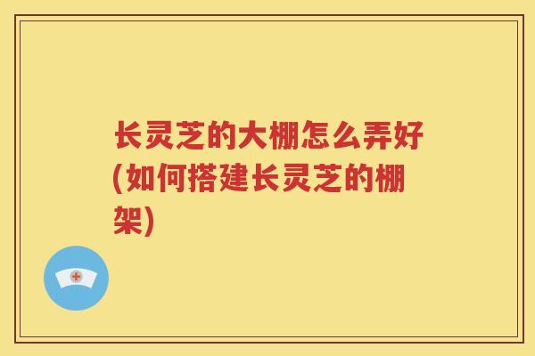 长灵芝的大棚怎么弄好(如何搭建长灵芝的棚架)