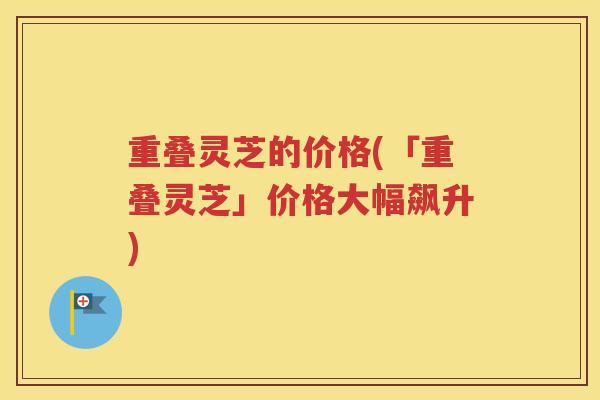 重叠灵芝的价格(「重叠灵芝」价格大幅飙升)