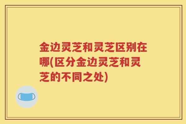 金边灵芝和灵芝区别在哪(区分金边灵芝和灵芝的不同之处)