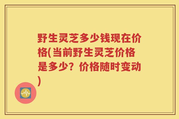 野生灵芝多少钱现在价格(当前野生灵芝价格是多少？价格随时变动)