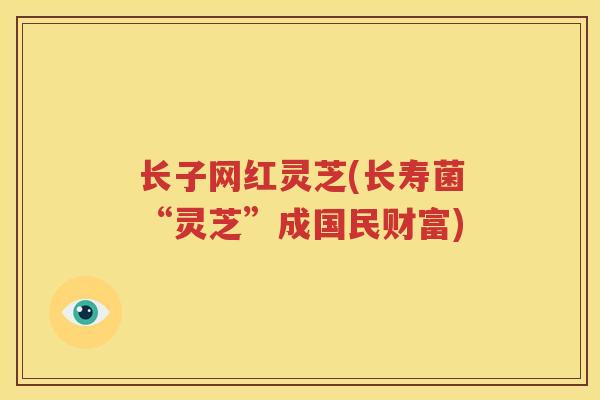 长子网红灵芝(长寿菌“灵芝”成国民财富)