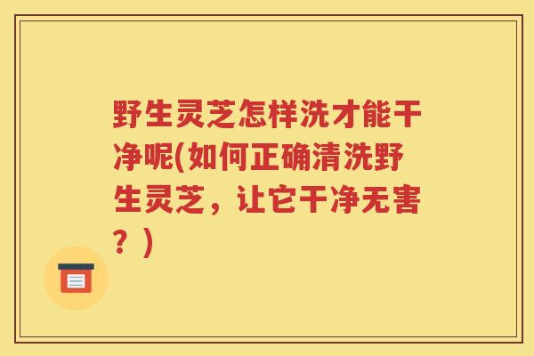野生灵芝怎样洗才能干净呢(如何正确清洗野生灵芝，让它干净无害？)