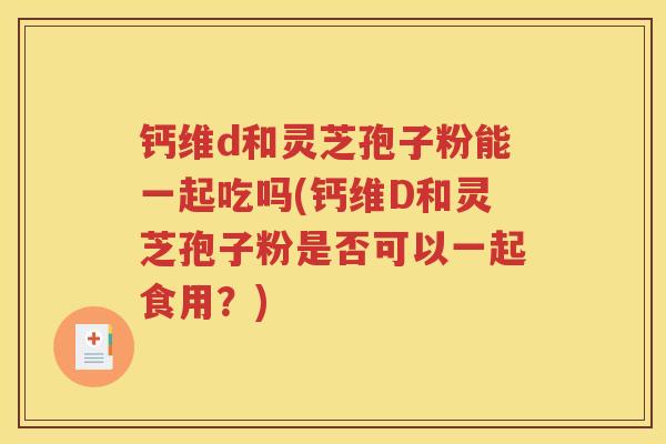 钙维d和灵芝孢子粉能一起吃吗(钙维D和灵芝孢子粉是否可以一起食用？)