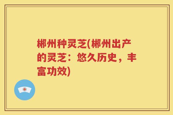 郴州种灵芝(郴州出产的灵芝：悠久历史，丰富功效)