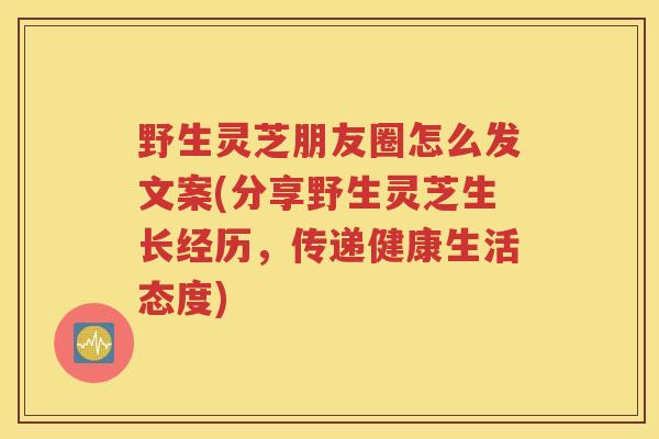 野生灵芝朋友圈怎么发文案(分享野生灵芝生长经历，传递健康生活态度)