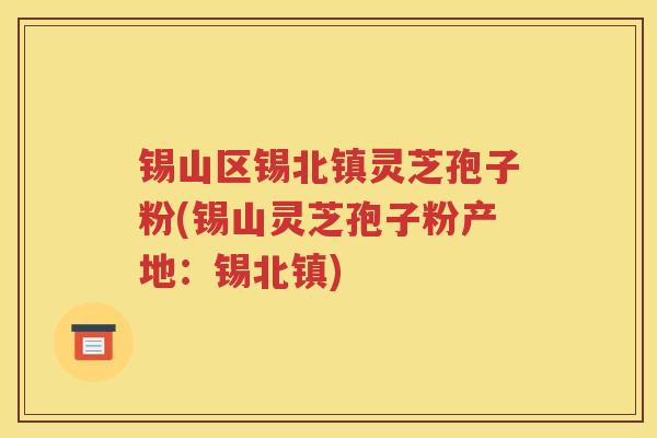 锡山区锡北镇灵芝孢子粉(锡山灵芝孢子粉产地：锡北镇)