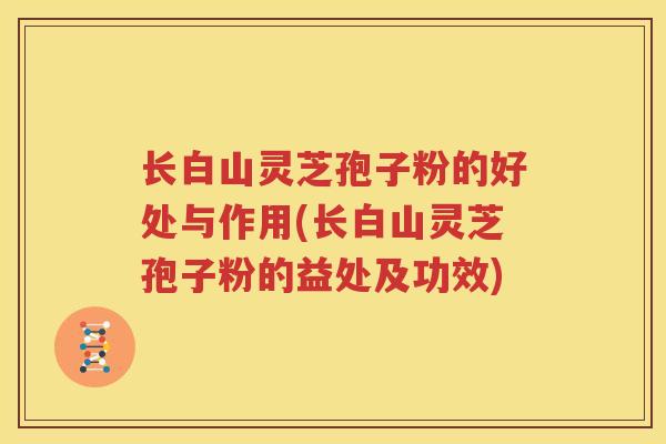 长白山灵芝孢子粉的好处与作用(长白山灵芝孢子粉的益处及功效)