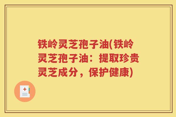 铁岭灵芝孢子油(铁岭灵芝孢子油：提取珍贵灵芝成分，保护健康)