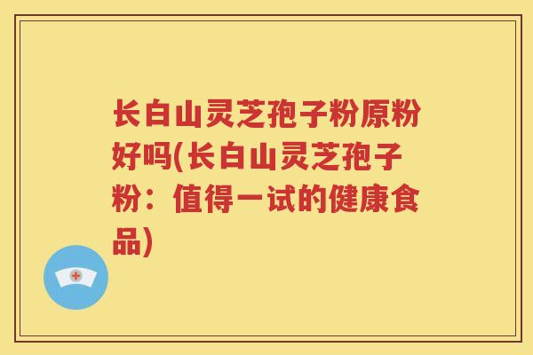 长白山灵芝孢子粉原粉好吗(长白山灵芝孢子粉：值得一试的健康食品)
