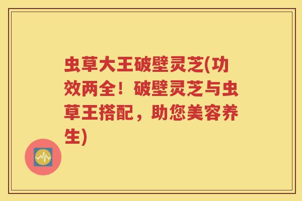虫草大王破壁灵芝(功效两全！破壁灵芝与虫草王搭配，助您美容养生)